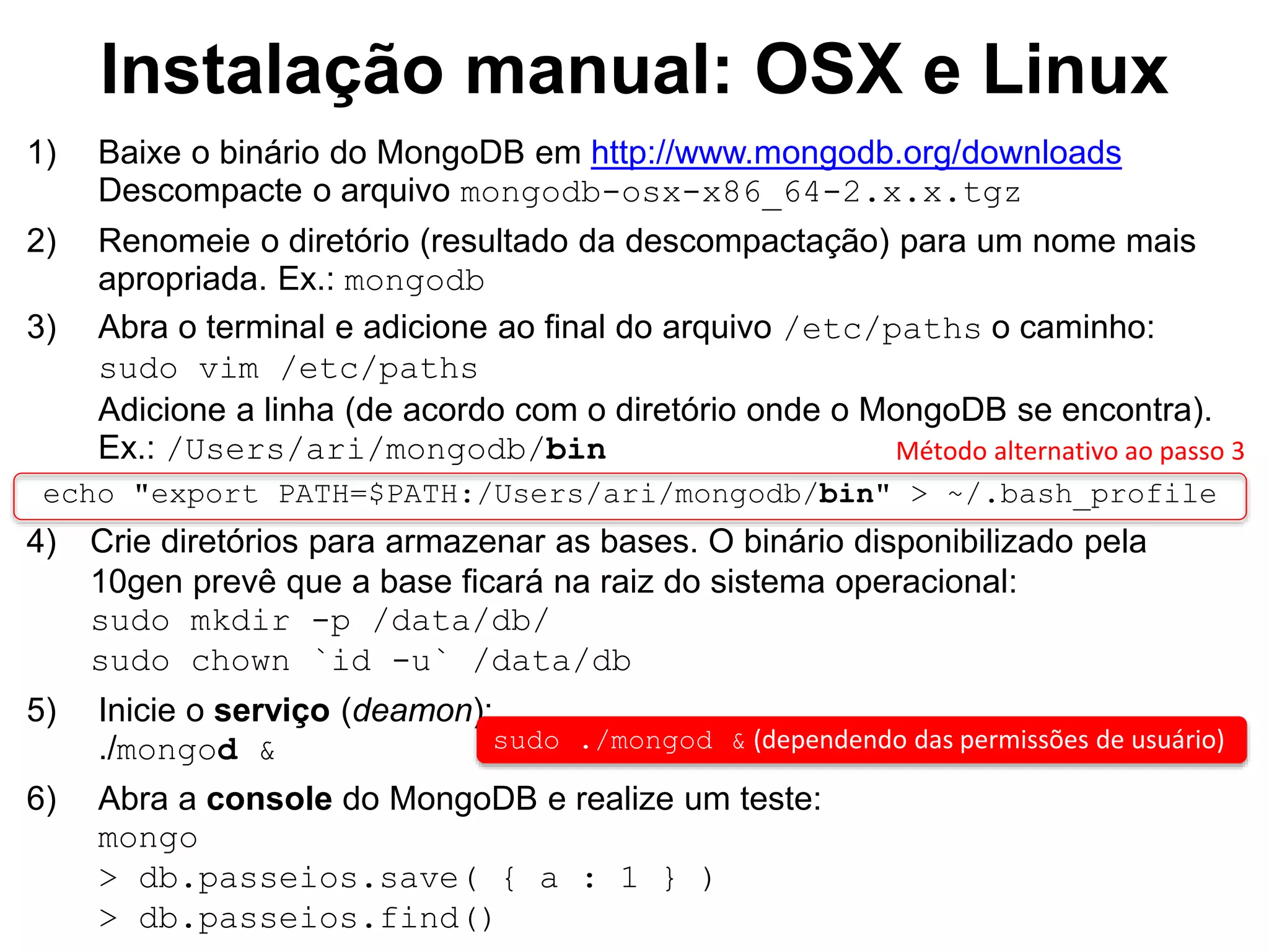 Instalação manual: OSX e Linux 1) Baixe o binário do MongoDB em http://www.mongodb.org/downloads Descompacte o arquivo mongodb-osx-x86_64-2.x.x.tgz 2) Renomeie o diretório (resultado da descompactação) para um nome mais apropriada. Ex.: mongodb 3) Abra o terminal e adicione ao final do arquivo /etc/paths o caminho: sudo vim /etc/paths Adicione a linha (de acordo com o diretório onde o MongoDB se encontra). Ex.: /Users/ari/mongodb/bin echo "export PATH=$PATH:/Users/ari/mongodb/bin" > ~/.bash_profile 4) Crie diretórios para armazenar as bases. O binário disponibilizado pela 10gen prevê que a base ficará na raiz do sistema operacional: sudo mkdir -p /data/db/ sudo chown `id -u` /data/db 5) Inicie o serviço (deamon): ./mongod & sudo ./mongod & (dependendo das permissões de usuário) 6) Abra a console do MongoDB e realize um teste: mongo > db.passeios.save( { a : 1 } ) > db.passeios.find() Método alternativo ao passo 3 