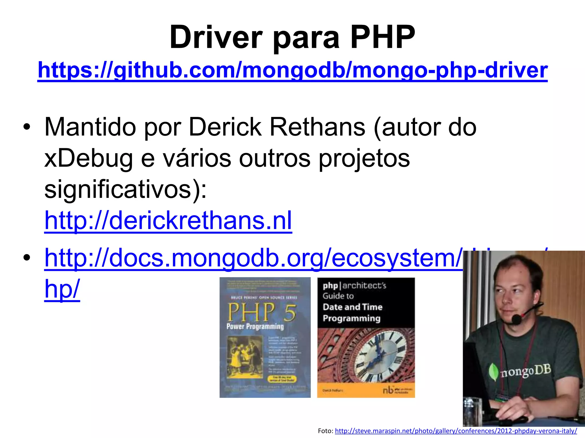 Driver para PHP https://github.com/mongodb/mongo-php-driver • Mantido por Derick Rethans (autor do xDebug e vários outros projetos significativos): http://derickrethans.nl • http://docs.mongodb.org/ecosystem/drivers/p hp/ Foto: http://steve.maraspin.net/photo/gallery/conferences/2012-phpday-verona-italy/ 