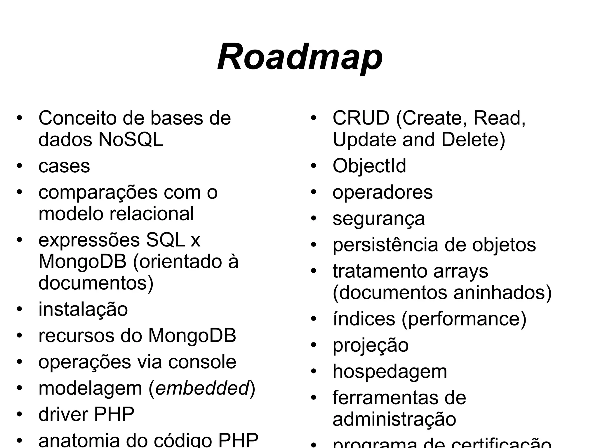 Roadmap • Conceito de bases de dados NoSQL • cases • comparações com o modelo relacional • expressões SQL x MongoDB (orientado à documentos) • instalação • recursos do MongoDB • operações via console • modelagem (embedded) • driver PHP • anatomia do código PHP • CRUD (Create, Read, Update and Delete) • ObjectId • operadores • segurança • persistência de objetos • tratamento arrays (documentos aninhados) • índices (performance) • projeção • hospedagem • ferramentas de administração • programa de certificação 