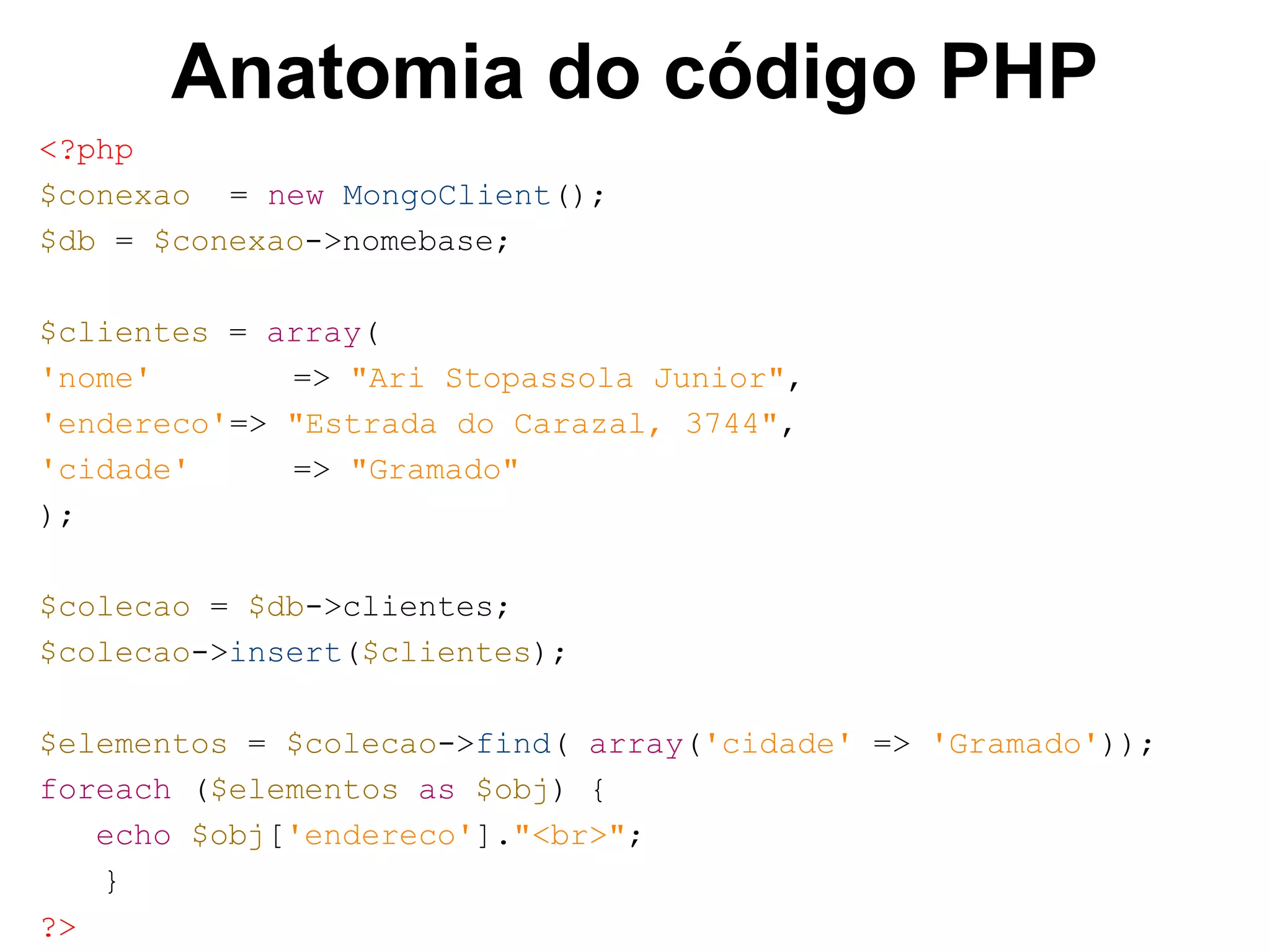 Anatomia do código PHP <?php $conexao = new MongoClient(); $db = $conexao->nomebase; $clientes = array( 'nome' => "Ari Stopassola Junior", 'endereco'=> "Estrada do Carazal, 3744", 'cidade' => "Gramado" ); $colecao = $db->clientes; $colecao->insert($clientes); $elementos = $colecao->find( array('cidade' => 'Gramado')); foreach ($elementos as $obj) { echo $obj['endereco']."<br>"; } ?> 