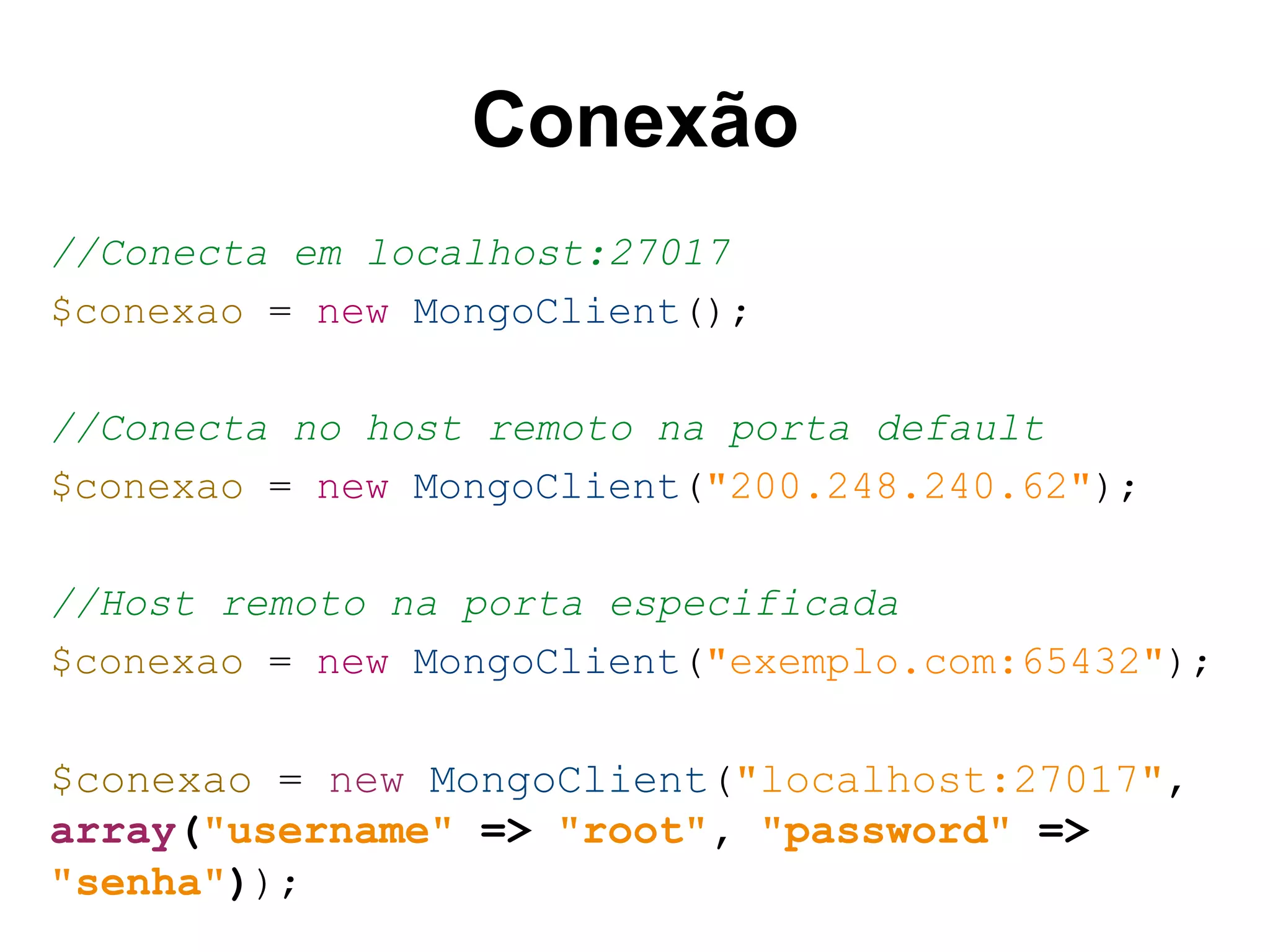 Conexão //Conecta em localhost:27017 $conexao = new MongoClient(); //Conecta no host remoto na porta default $conexao = new MongoClient("200.248.240.62"); //Host remoto na porta especificada $conexao = new MongoClient("exemplo.com:65432"); $conexao = new MongoClient("localhost:27017", array("username" => "root", "password" => "senha")); 