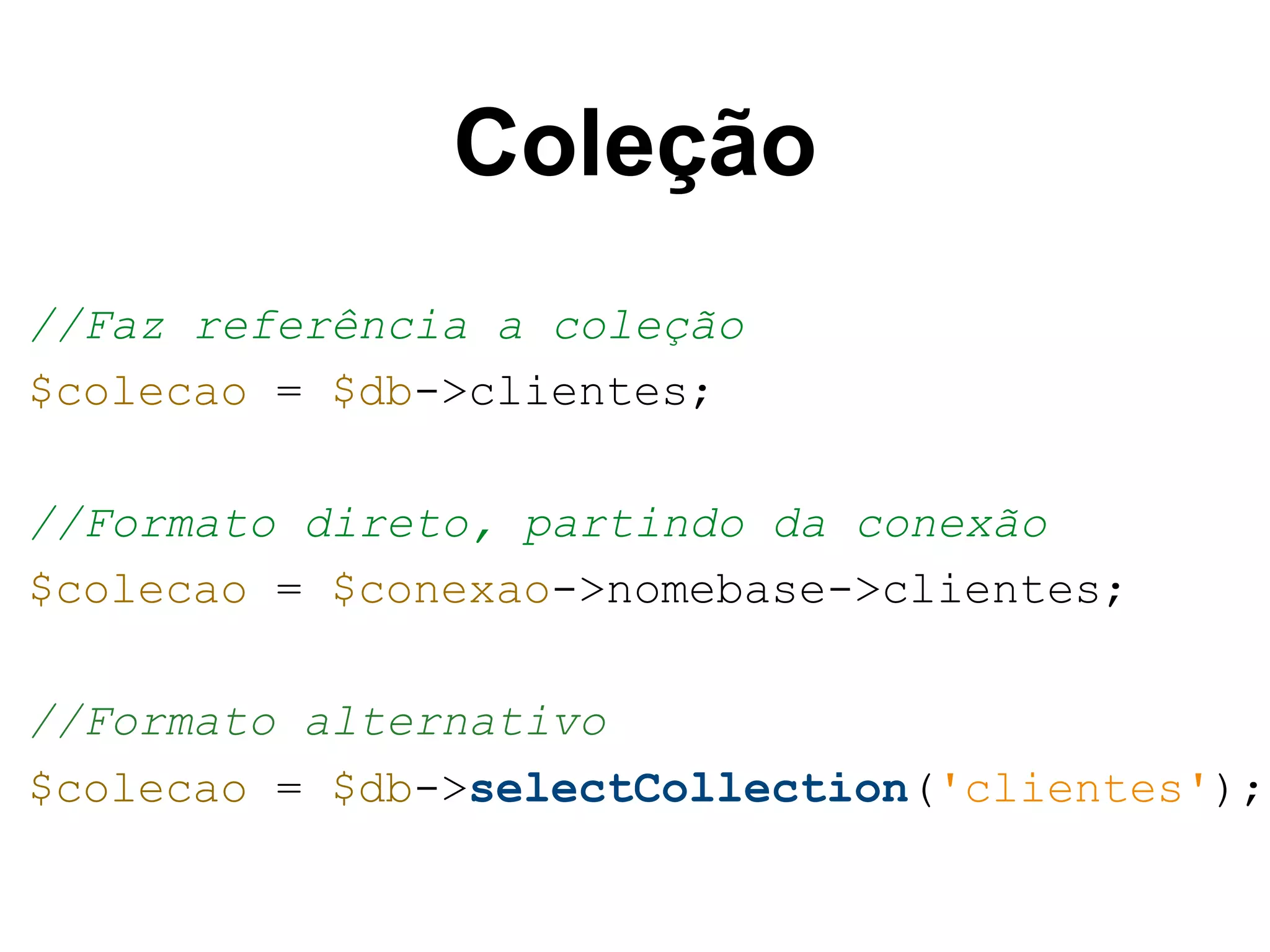 Coleção //Faz referência a coleção $colecao = $db->clientes; //Formato direto, partindo da conexão $colecao = $conexao->nomebase->clientes; //Formato alternativo $colecao = $db->selectCollection('clientes'); 