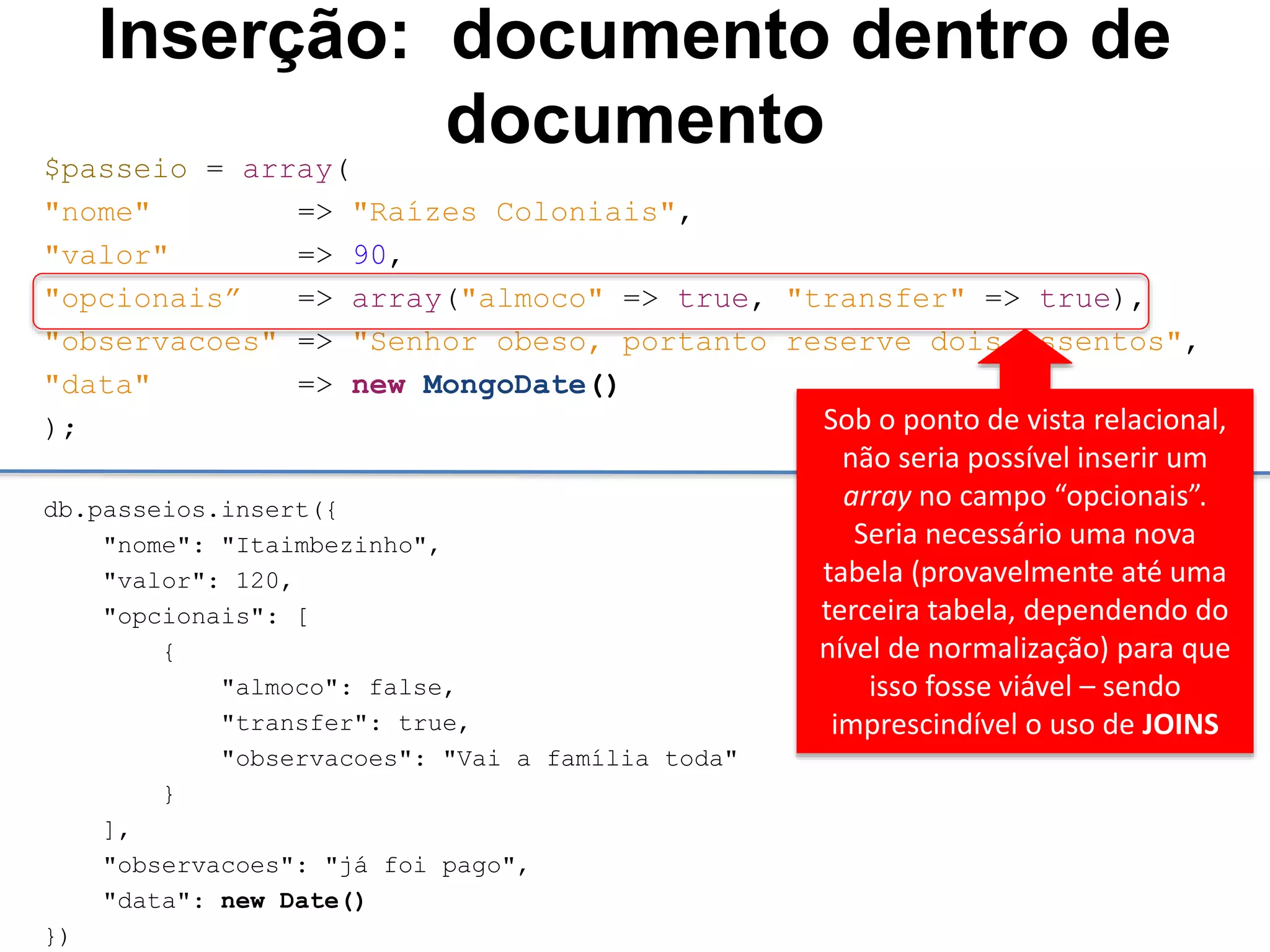 Inserção: documento dentro de documento $passeio = array( "nome" => "Raízes Coloniais", "valor" => 90, "opcionais” => array("almoco" => true, "transfer" => true), "observacoes" => "Senhor obeso, portanto reserve dois assentos", "data" => new MongoDate() ); db.passeios.insert({ "nome": "Itaimbezinho", "valor": 120, "opcionais": [ { "almoco": false, "transfer": true, "observacoes": "Vai a família toda" } ], "observacoes": "já foi pago", "data": new Date() }) Sob o ponto de vista relacional, não seria possível inserir um array no campo “opcionais”. Seria necessário uma nova tabela (provavelmente até uma terceira tabela, dependendo do nível de normalização) para que isso fosse viável – sendo imprescindível o uso de JOINS 