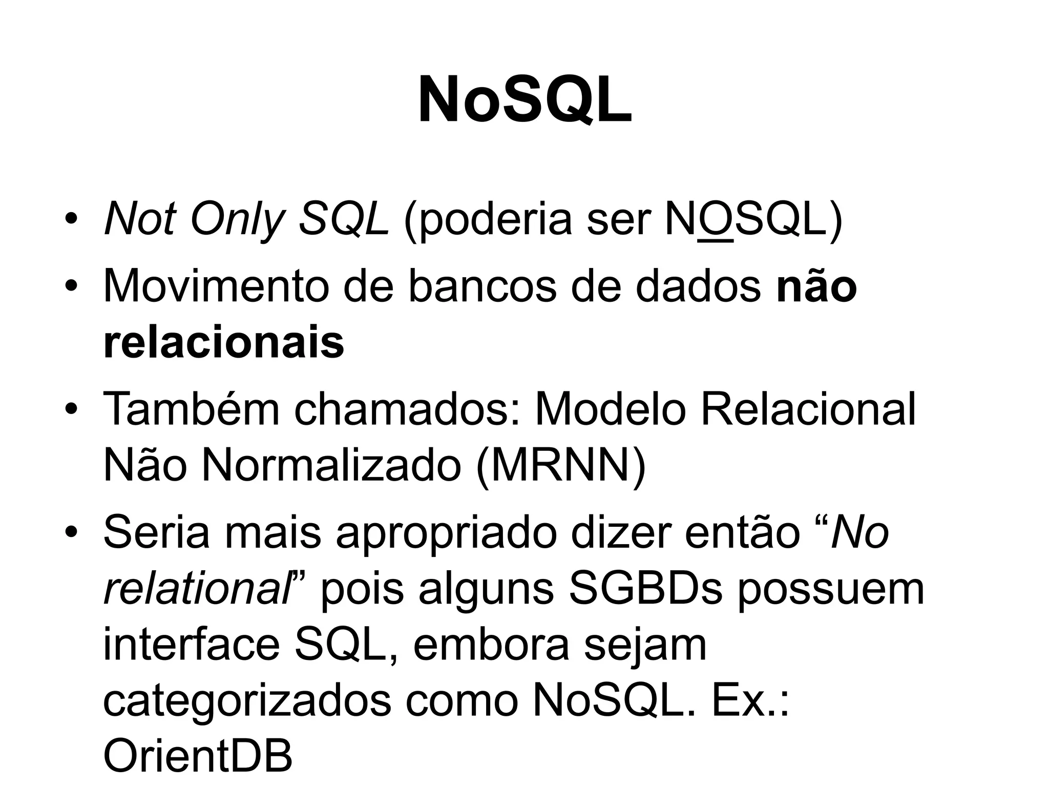 NoSQL • Not Only SQL (poderia ser NOSQL) • Movimento de bancos de dados não relacionais • Também chamados: Modelo Relacional Não Normalizado (MRNN) • Seria mais apropriado dizer então “No relational” pois alguns SGBDs possuem interface SQL, embora sejam categorizados como NoSQL. Ex.: OrientDB 