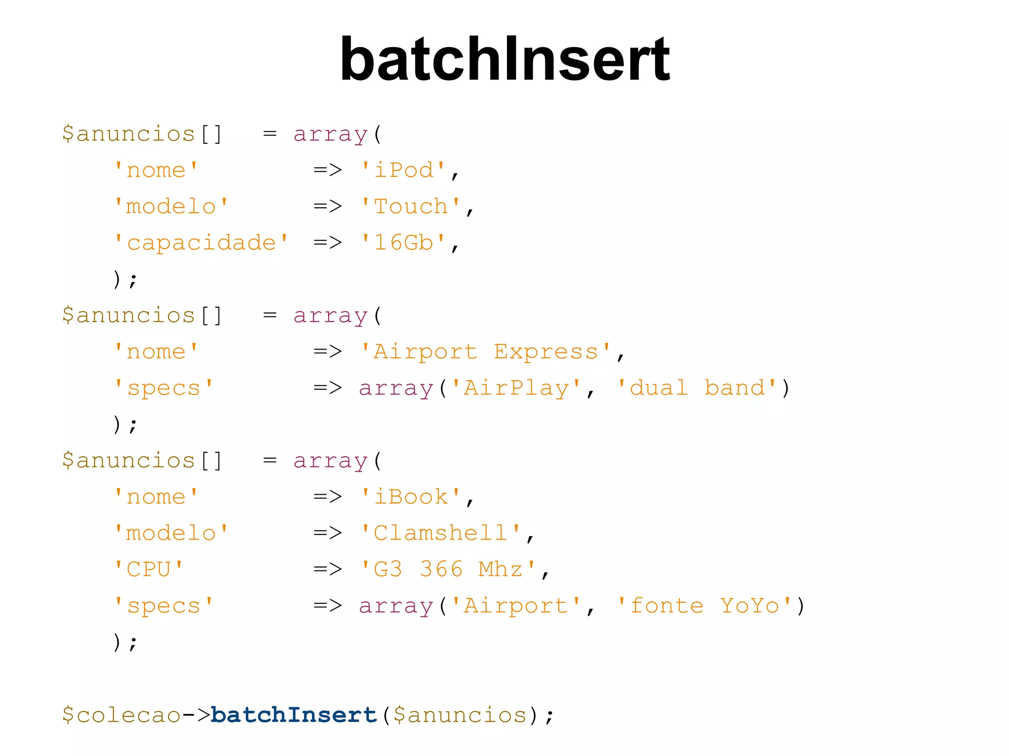 batchInsert $anuncios[] = array( 'nome' => 'iPod', 'modelo' => 'Touch', 'capacidade' => '16Gb', ); $anuncios[] = array( 'nome' => 'Airport Express', 'specs' => array('AirPlay', 'dual band') ); $anuncios[] = array( 'nome' => 'iBook', 'modelo' => 'Clamshell', 'CPU' => 'G3 366 Mhz', 'specs' => array('Airport', 'fonte YoYo') ); $colecao->batchInsert($anuncios); 