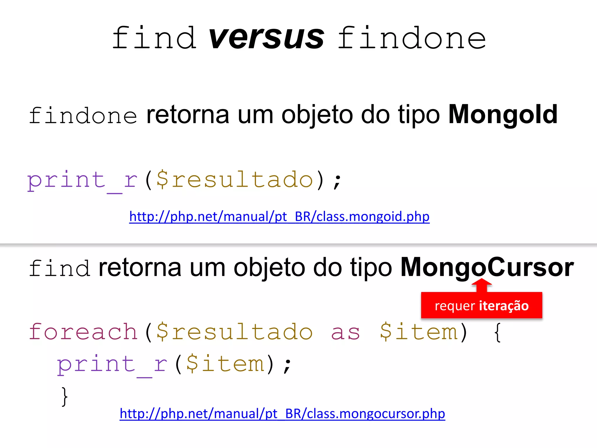 find versus findone findone retorna um objeto do tipo MongoId print_r($resultado); http://php.net/manual/pt_BR/class.mongoid.php find retorna um objeto do tipo MongoCursor requer iteração foreach($resultado as $item) { print_r($item); } http://php.net/manual/pt_BR/class.mongocursor.php 