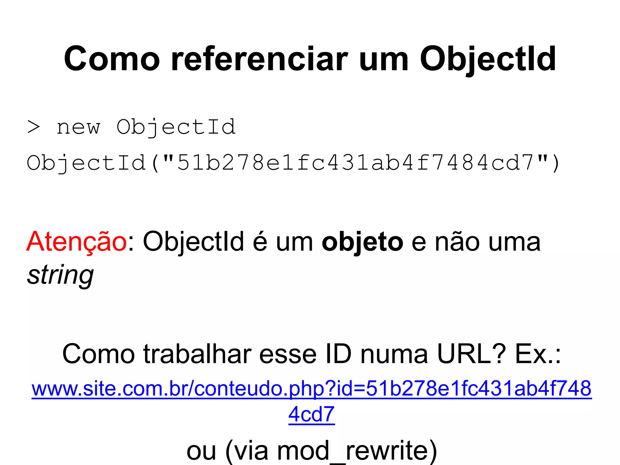 Como referenciar um ObjectId > new ObjectId ObjectId("51b278e1fc431ab4f7484cd7") Atenção: ObjectId é um objeto e não uma string Como trabalhar esse ID numa URL? Ex.: www.site.com.br/conteudo.php?id=51b278e1fc431ab4f748 4cd7 ou (via mod_rewrite) 