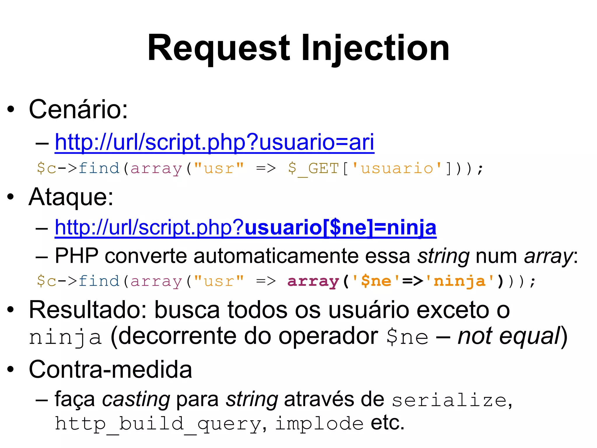 • Cenário: Request Injection – http://url/script.php?usuario=ari $c->find(array("usr" => $_GET['usuario'])); • Ataque: – http://url/script.php?usuario[$ne]=ninja – PHP converte automaticamente essa string num array: $c->find(array("usr" => array('$ne'=>'ninja'))); • Resultado: busca todos os usuário exceto o ninja (decorrente do operador $ne – not equal) • Contra-medida – faça casting para string através de serialize, http_build_query, implode etc. 