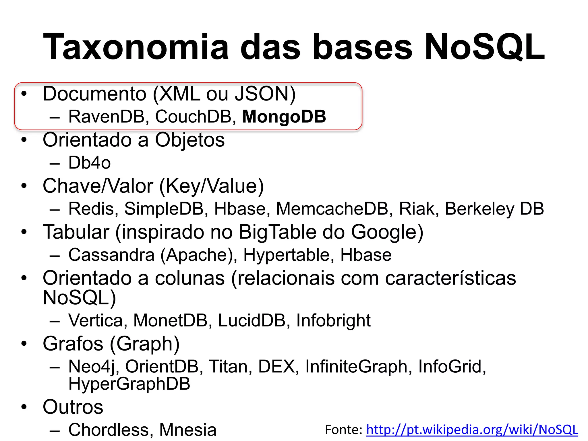 Taxonomia das bases NoSQL • Documento (XML ou JSON) – RavenDB, CouchDB, MongoDB • Orientado a Objetos – Db4o • Chave/Valor (Key/Value) – Redis, SimpleDB, Hbase, MemcacheDB, Riak, Berkeley DB • Tabular (inspirado no BigTable do Google) – Cassandra (Apache), Hypertable, Hbase • Orientado a colunas (relacionais com características NoSQL) – Vertica, MonetDB, LucidDB, Infobright • Grafos (Graph) – Neo4j, OrientDB, Titan, DEX, InfiniteGraph, InfoGrid, HyperGraphDB • Outros – Chordless, Mnesia Fonte: http://pt.wikipedia.org/wiki/NoSQL 