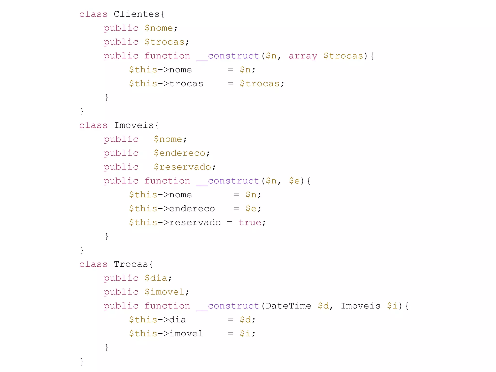 class Clientes{ public $nome; public $trocas; public function __construct($n, array $trocas){ $this->nome = $n; $this->trocas = $trocas; } } class Imoveis{ public $nome; public $endereco; public $reservado; public function __construct($n, $e){ $this->nome = $n; $this->endereco = $e; $this->reservado = true; } } class Trocas{ public $dia; public $imovel; public function __construct(DateTime $d, Imoveis $i){ $this->dia = $d; $this->imovel = $i; } } 