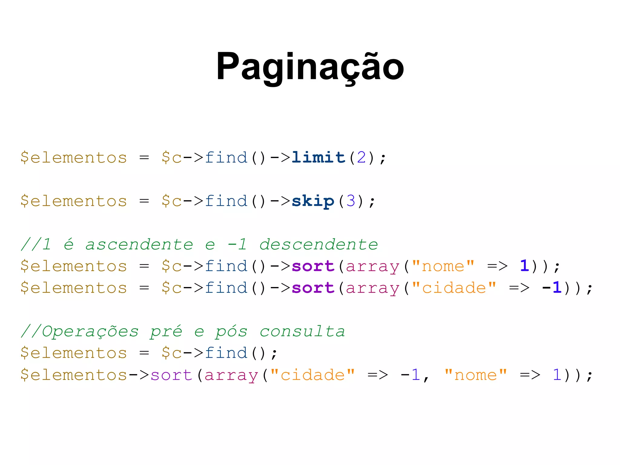Paginação $elementos = $c->find()->limit(2); $elementos = $c->find()->skip(3); //1 é ascendente e -1 descendente $elementos = $c->find()->sort(array("nome" => 1)); $elementos = $c->find()->sort(array("cidade" => -1)); //Operações pré e pós consulta $elementos = $c->find(); $elementos->sort(array("cidade" => -1, "nome" => 1)); 