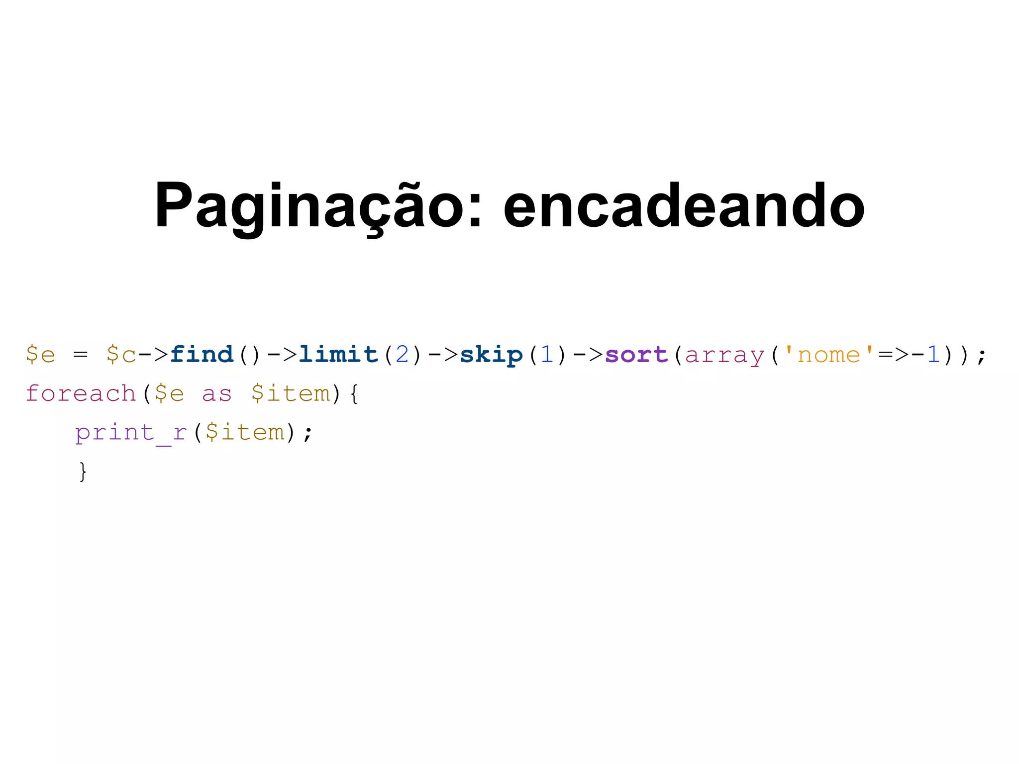 Paginação: encadeando $e = $c->find()->limit(2)->skip(1)->sort(array('nome'=>-1)); foreach($e as $item){ print_r($item); } 