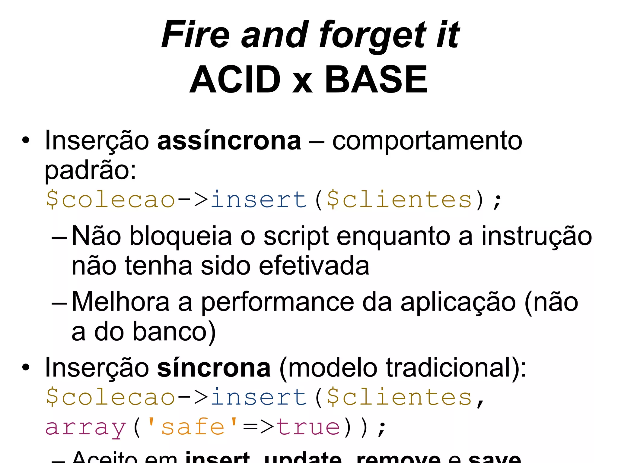 Fire and forget it ACID x BASE • Inserção assíncrona – comportamento padrão: $colecao->insert($clientes); –Não bloqueia o script enquanto a instrução não tenha sido efetivada –Melhora a performance da aplicação (não a do banco) • Inserção síncrona (modelo tradicional): $colecao->insert($clientes, array('safe'=>true)); – Aceito em insert, update, remove e save 