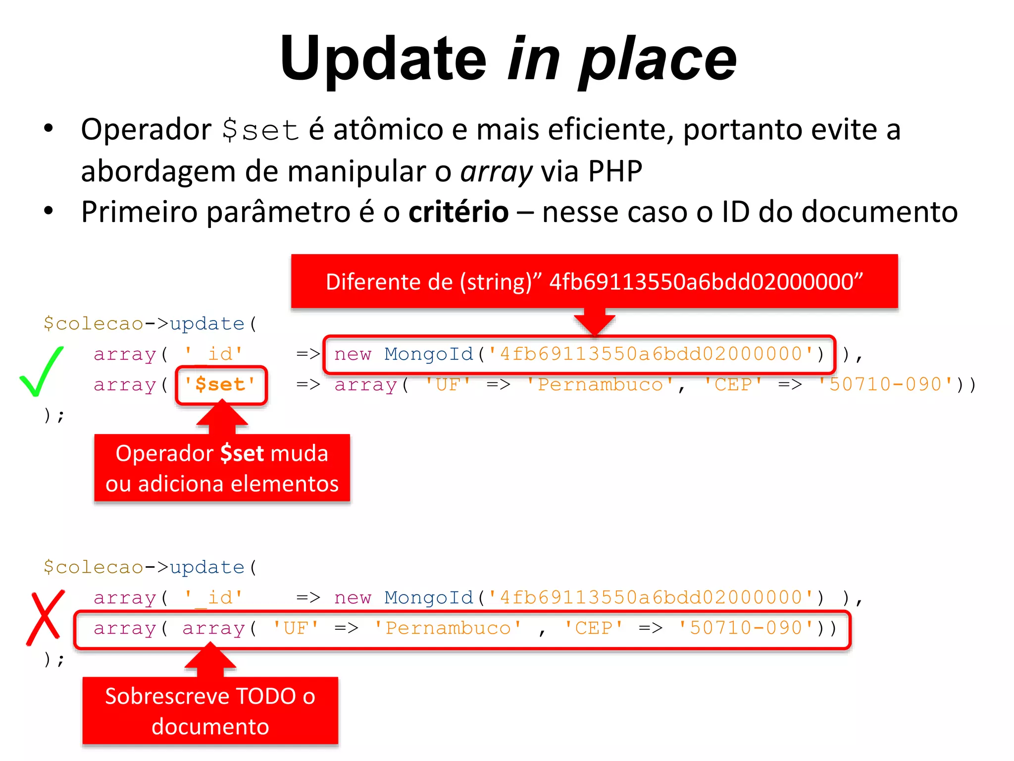 Update in place • Operador $set é atômico e mais eficiente, portanto evite a $colecao->update( array( '_id' => new MongoId('4fb69113550a6bdd02000000') ), array( '$set' => array( 'UF' => 'Pernambuco', 'CEP' => '50710-090')) ); Operador $set muda ou adiciona elementos $colecao->update( array( '_id' => new MongoId('4fb69113550a6bdd02000000') ), array( array( 'UF' => 'Pernambuco' , 'CEP' => '50710-090')) ); Sobrescreve TODO o documento Diferente de (string)” 4fb69113550a6bdd02000000” ✓ ✗ abordagem de manipular o array via PHP • Primeiro parâmetro é o critério – nesse caso o ID do documento 