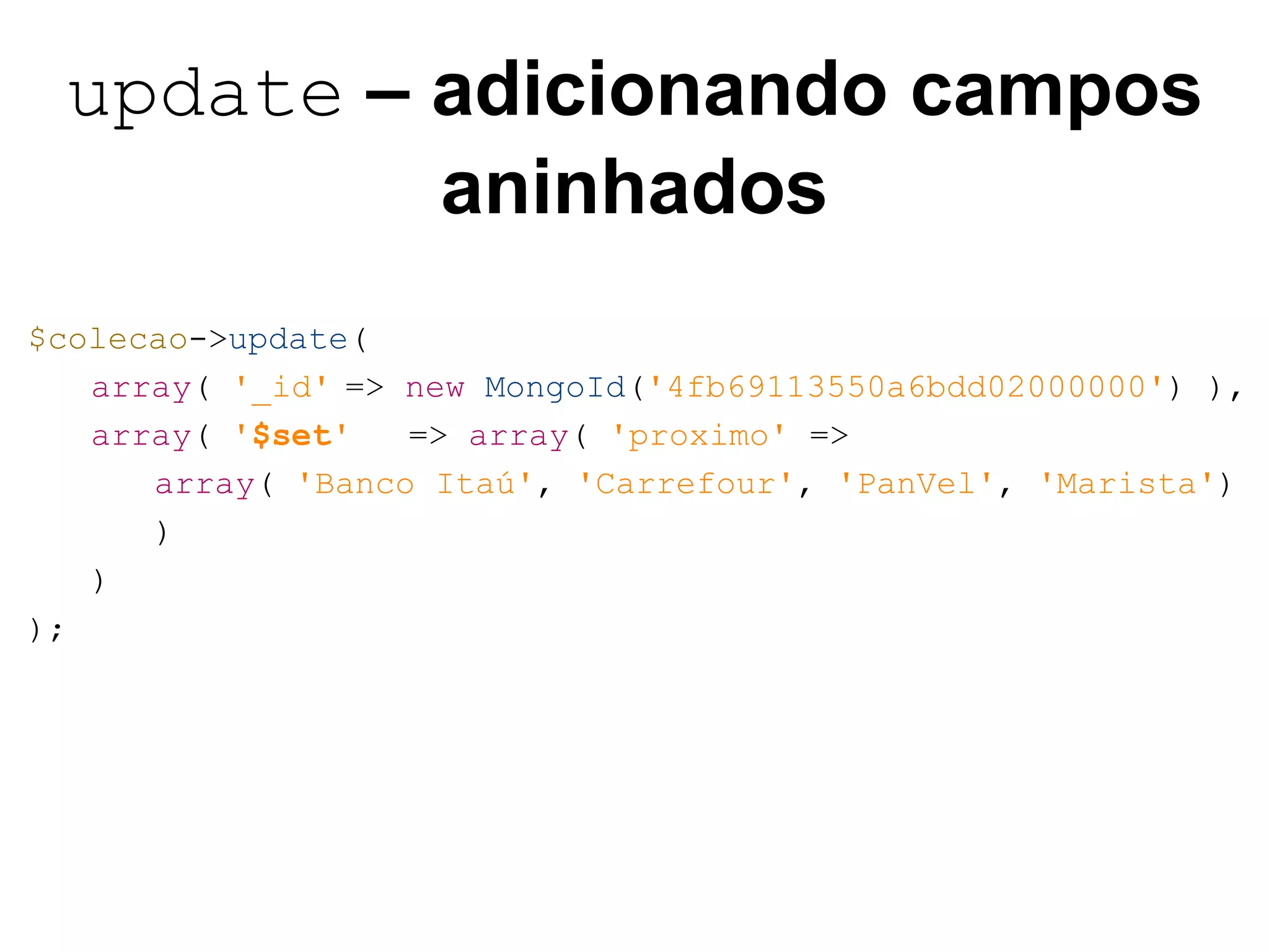 update – adicionando campos aninhados $colecao->update( array( '_id' => new MongoId('4fb69113550a6bdd02000000') ), array( '$set' => array( 'proximo' => array( 'Banco Itaú', 'Carrefour', 'PanVel', 'Marista') ) ) ); 