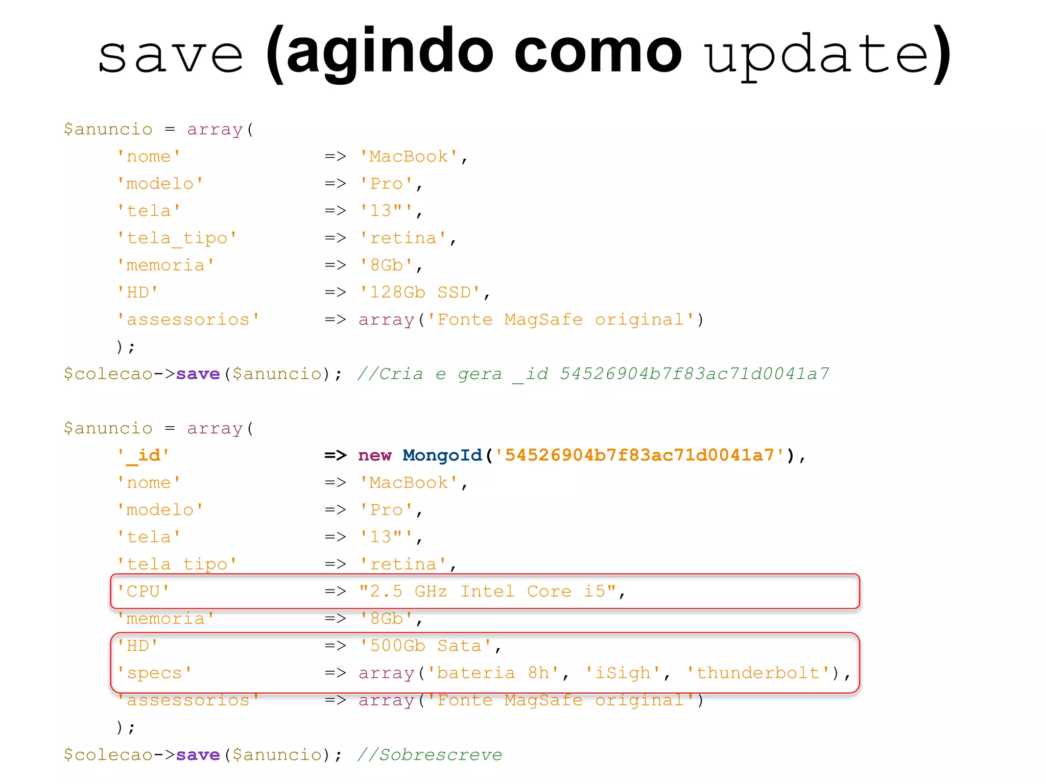 save (agindo como update) $anuncio = array( 'nome' => 'MacBook', 'modelo' => 'Pro', 'tela' => '13"', 'tela_tipo' => 'retina', 'memoria' => '8Gb', 'HD' => '128Gb SSD', 'assessorios' => array('Fonte MagSafe original') ); $colecao->save($anuncio); //Cria e gera _id 54526904b7f83ac71d0041a7 $anuncio = array( '_id' => new MongoId('54526904b7f83ac71d0041a7'), 'nome' => 'MacBook', 'modelo' => 'Pro', 'tela' => '13"', 'tela_tipo' => 'retina', 'CPU' => "2.5 GHz Intel Core i5", 'memoria' => '8Gb', 'HD' => '500Gb Sata', 'specs' => array('bateria 8h', 'iSigh', 'thunderbolt'), 'assessorios' => array('Fonte MagSafe original') ); $colecao->save($anuncio); //Sobrescreve 