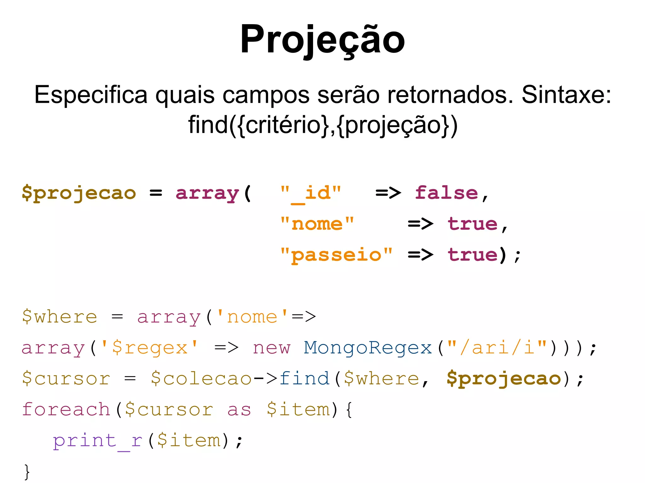 Projeção Especifica quais campos serão retornados. Sintaxe: find({critério},{projeção}) $projecao = array( "_id" => false, "nome" => true, "passeio" => true); $where = array('nome'=> array('$regex' => new MongoRegex("/ari/i"))); $cursor = $colecao->find($where, $projecao); foreach($cursor as $item){ print_r($item); } 