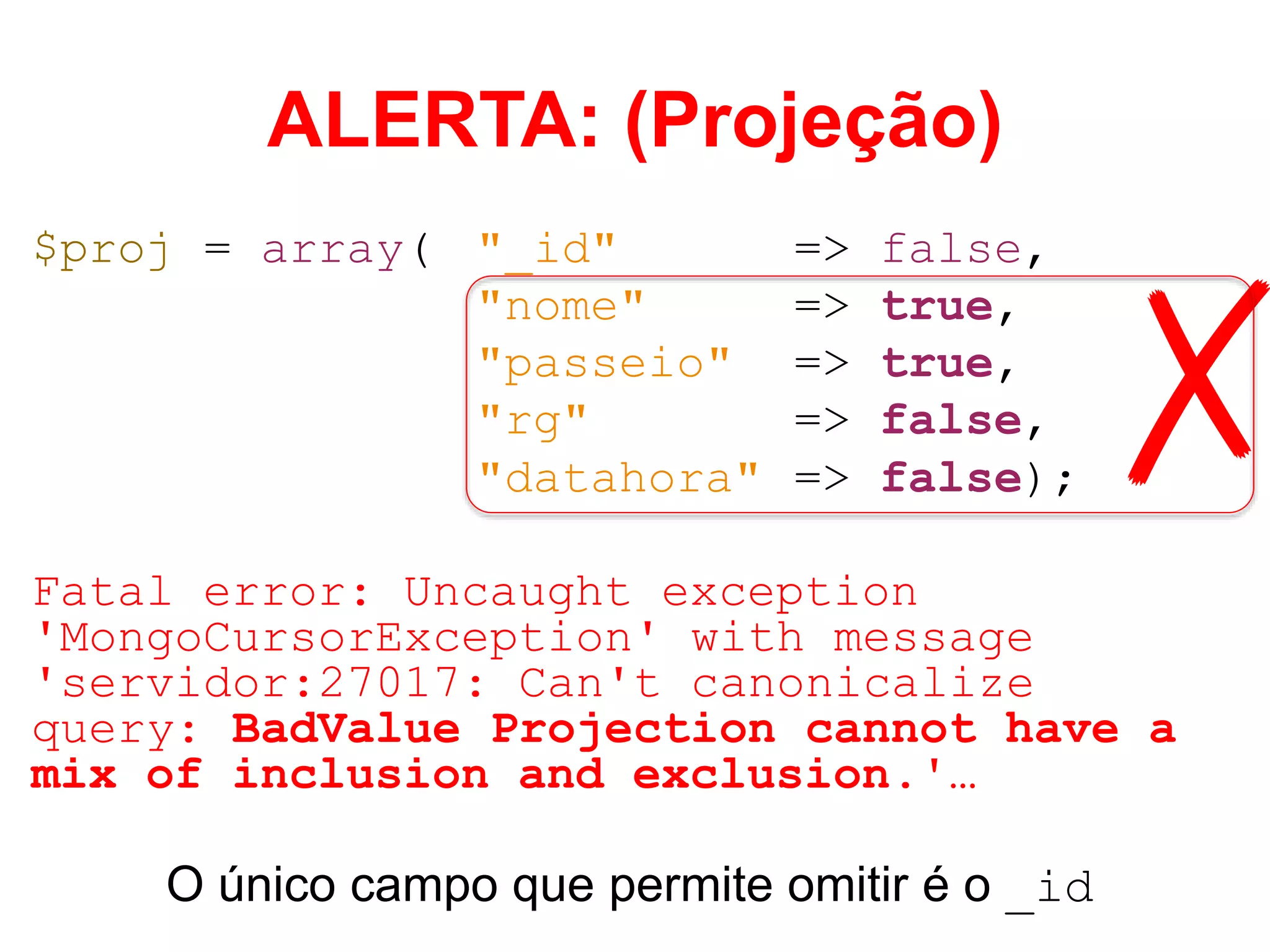 ALERTA: (Projeção) $proj = array( "_id" => false, "nome" => true, "passeio" => true, "rg" => false, "datahora" => false); Fatal error: Uncaught exception 'MongoCursorException' with message 'servidor:27017: Can't canonicalize query: BadValue Projection cannot have a mix of inclusion and exclusion.'… O único campo que permite omitir é o _id ✗ 