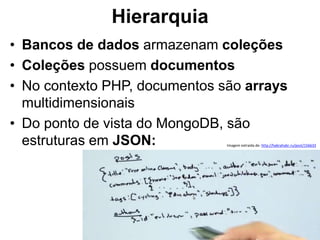 Hierarquia 
• Bancos de dados armazenam coleções 
• Coleções possuem documentos 
• No contexto PHP, documentos são arrays 
multidimensionais 
• Do ponto de vista do MongoDB, são 
estruturas em JSON: Imagem extraída de: http://habrahabr.ru/post/156633 
 
