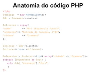 Anatomia do código PHP 
<?php 
$conexao = new MongoClient(); 
$db = $conexao->nomebase; 
$clientes = array( 
'nome' => "Ari Stopassola Junior", 
'endereco'=> "Estrada do Carazal, 3744", 
'cidade' => "Gramado" 
); 
$colecao = $db->clientes; 
$colecao->insert($clientes); 
$elementos = $colecao->find( array('cidade' => 'Gramado')); 
foreach ($elementos as $obj) { 
echo $obj['endereco']."<br>"; 
} 
?> 
 