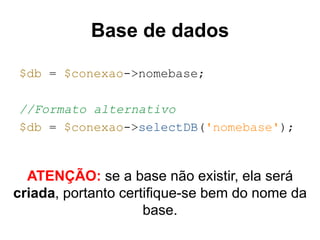 Base de dados 
$db = $conexao->nomebase; 
//Formato alternativo 
$db = $conexao->selectDB('nomebase'); 
ATENÇÃO: se a base não existir, ela será 
criada, portanto certifique-se bem do nome da 
base. 
 