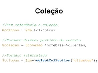 Coleção 
//Faz referência a coleção 
$colecao = $db->clientes; 
//Formato direto, partindo da conexão 
$colecao = $conexao->nomebase->clientes; 
//Formato alternativo 
$colecao = $db->selectCollection('clientes'); 
 