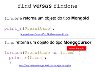 find versus findone 
findone retorna um objeto do tipo MongoId 
print_r($resultado); 
http://php.net/manual/pt_BR/class.mongoid.php 
find retorna um objeto do tipo MongoCursor 
requer iteração 
foreach($resultado as $item) { 
print_r($item); 
} 
http://php.net/manual/pt_BR/class.mongocursor.php 
 