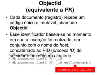 ObjectId 
(equivalente a PK) 
• Cada documento (registro) recebe um 
código único e imutável, chamado 
ObjectId 
• Esse identificador baseia-se no momento 
em que a inserção foi realizada, em 
conjunto com o nome do host, 
concatenado ao PID (process ID) do 
>s edbrv.pidaosrs eei ousm.f ninúdm()e[r0o] aleatório 
> db.passeios.find()[0]._id 
> db.passeios.find()[0]._id.getTimestamp() 
ISODate("2013-06-07T20:07:26Z") 
 