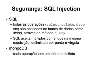 Segurança: SQL Injection 
• SQL 
– todas as operações (select, delete, drop 
etc) são passadas ao banco de dados como 
string, através do método query 
– SQL aceita múltiplos comandos na mesma 
requisição, delimitado por ponto-e-vírgula 
• mongoDB 
– cada operação tem um método distinto 
 