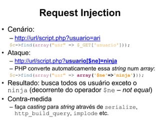 • Cenário: 
Request Injection 
– http://url/script.php?usuario=ari 
$c->find(array("usr" => $_GET['usuario'])); 
• Ataque: 
– http://url/script.php?usuario[$ne]=ninja 
– PHP converte automaticamente essa string num array: 
$c->find(array("usr" => array('$ne'=>'ninja'))); 
• Resultado: busca todos os usuário exceto o 
ninja (decorrente do operador $ne – not equal) 
• Contra-medida 
– faça casting para string através de serialize, 
http_build_query, implode etc. 
 