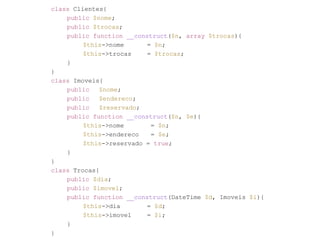 class Clientes{ 
public $nome; 
public $trocas; 
public function __construct($n, array $trocas){ 
$this->nome = $n; 
$this->trocas = $trocas; 
} 
} 
class Imoveis{ 
public $nome; 
public $endereco; 
public $reservado; 
public function __construct($n, $e){ 
$this->nome = $n; 
$this->endereco = $e; 
$this->reservado = true; 
} 
} 
class Trocas{ 
public $dia; 
public $imovel; 
public function __construct(DateTime $d, Imoveis $i){ 
$this->dia = $d; 
$this->imovel = $i; 
} 
} 
 
