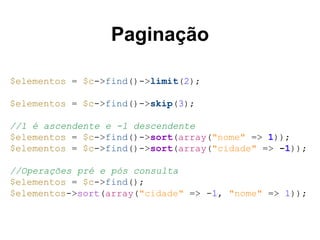 Paginação 
$elementos = $c->find()->limit(2); 
$elementos = $c->find()->skip(3); 
//1 é ascendente e -1 descendente 
$elementos = $c->find()->sort(array("nome" => 1)); 
$elementos = $c->find()->sort(array("cidade" => -1)); 
//Operações pré e pós consulta 
$elementos = $c->find(); 
$elementos->sort(array("cidade" => -1, "nome" => 1)); 
 