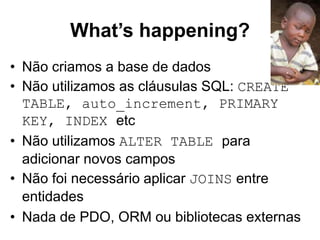 What’s happening? 
• Não criamos a base de dados 
• Não utilizamos as cláusulas SQL: CREATE 
TABLE, auto_increment, PRIMARY 
KEY, INDEX etc 
• Não utilizamos ALTER TABLE para 
adicionar novos campos 
• Não foi necessário aplicar JOINS entre 
entidades 
• Nada de PDO, ORM ou bibliotecas externas 
 