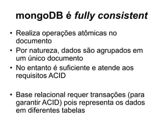 mongoDB é fully consistent 
• Realiza operações atômicas no 
documento 
• Por natureza, dados são agrupados em 
um único documento 
• No entanto é suficiente e atende aos 
requisitos ACID 
• Base relacional requer transações (para 
garantir ACID) pois representa os dados 
em diferentes tabelas 
 