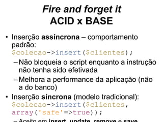 Fire and forget it 
ACID x BASE 
• Inserção assíncrona – comportamento 
padrão: 
$colecao->insert($clientes); 
–Não bloqueia o script enquanto a instrução 
não tenha sido efetivada 
–Melhora a performance da aplicação (não 
a do banco) 
• Inserção síncrona (modelo tradicional): 
$colecao->insert($clientes, 
array('safe'=>true)); 
– Aceito em insert, update, remove e save 
 