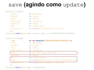 save (agindo como update) 
$anuncio = array( 
'nome' => 'MacBook', 
'modelo' => 'Pro', 
'tela' => '13"', 
'tela_tipo' => 'retina', 
'memoria' => '8Gb', 
'HD' => '128Gb SSD', 
'assessorios' => array('Fonte MagSafe original') 
); 
$colecao->save($anuncio); //Cria e gera _id 54526904b7f83ac71d0041a7 
$anuncio = array( 
'_id' => new MongoId('54526904b7f83ac71d0041a7'), 
'nome' => 'MacBook', 
'modelo' => 'Pro', 
'tela' => '13"', 
'tela_tipo' => 'retina', 
'CPU' => "2.5 GHz Intel Core i5", 
'memoria' => '8Gb', 
'HD' => '500Gb Sata', 
'specs' => array('bateria 8h', 'iSigh', 'thunderbolt'), 
'assessorios' => array('Fonte MagSafe original') 
); 
$colecao->save($anuncio); //Sobrescreve 
 