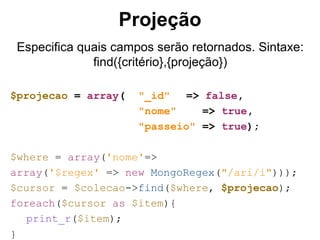 Projeção 
Especifica quais campos serão retornados. Sintaxe: 
find({critério},{projeção}) 
$projecao = array( "_id" => false, 
"nome" => true, 
"passeio" => true); 
$where = array('nome'=> 
array('$regex' => new MongoRegex("/ari/i"))); 
$cursor = $colecao->find($where, $projecao); 
foreach($cursor as $item){ 
print_r($item); 
} 
 