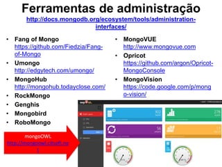 Ferramentas de administração 
http://docs.mongodb.org/ecosystem/tools/administration-interfaces/ 
• Fang of Mongo 
https://github.com/Fiedzia/Fang-of- 
Mongo 
• Umongo 
http://edgytech.com/umongo/ 
• MongoHub 
http://mongohub.todayclose.com/ 
• RockMongo 
• Genghis 
• Mongobird 
• RoboMongo 
• MongoVUE 
http://www.mongovue.com 
• Opricot 
https://github.com/argon/Opricot- 
MongoConsole 
• MongoVision 
https://code.google.com/p/mong 
o-vision/ 
mongoOWL 
http://mongoowl.citsoft.ne 
t 
 