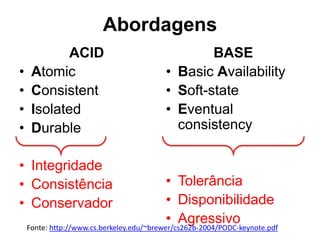 Abordagens 
ACID 
• Atomic 
• Consistent 
• Isolated 
• Durable 
• Integridade 
• Consistência 
• Conservador 
BASE 
• Basic Availability 
• Soft-state 
• Eventual 
consistency 
• Tolerância 
• Disponibilidade 
• Agressivo 
Fonte: http://www.cs.berkeley.edu/~brewer/cs262b-2004/PODC-keynote.pdf 
 