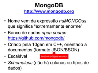 MongoDB
http://www.mongodb.org
• Nome vem da expressão huMONGOus
que significa “extremamente enorme”
• Banco de dados open source:
https://github.com/mongodb/
• Criado pela 10gen em C++, orientado a
documentos (formato JSON/BSON)
• Escalável
• Schemaless (não há colunas ou tipos de
dados)
JavaScript Object Notation
 