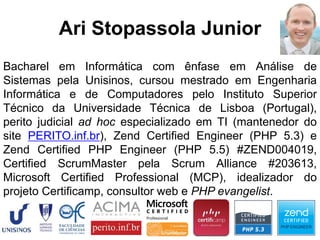 Bacharel em Informática com ênfase em Análise de
Sistemas pela Unisinos, cursou mestrado em Engenharia
Informática e de Computadores pelo Instituto Superior
Técnico da Universidade Técnica de Lisboa (Portugal),
perito judicial ad hoc especializado em TI (mantenedor do
site PERITO.inf.br), Zend Certified Engineer (PHP 5.3) e
Zend Certified PHP Engineer (PHP 5.5) #ZEND004019,
Certified ScrumMaster pela Scrum Alliance #203613,
Microsoft Certified Professional (MCP), idealizador do
projeto Certificamp, consultor web e PHP evangelist.
Ari Stopassola Junior
 
