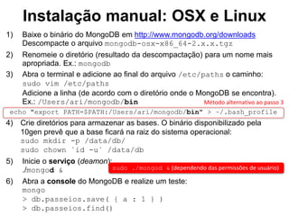 Instalação manual: OSX e Linux
1) Baixe o binário do MongoDB em http://www.mongodb.org/downloads
Descompacte o arquivo mongodb-osx-x86_64-2.x.x.tgz
2) Renomeie o diretório (resultado da descompactação) para um nome mais
apropriada. Ex.: mongodb
3) Abra o terminal e adicione ao final do arquivo /etc/paths o caminho:
sudo vim /etc/paths
Adicione a linha (de acordo com o diretório onde o MongoDB se encontra).
Ex.: /Users/ari/mongodb/bin
echo "export PATH=$PATH:/Users/ari/mongodb/bin" > ~/.bash_profile
4) Crie diretórios para armazenar as bases. O binário disponibilizado pela
10gen prevê que a base ficará na raiz do sistema operacional:
sudo mkdir -p /data/db/
sudo chown `id -u` /data/db
5) Inicie o serviço (deamon):
./mongod &
6) Abra a console do MongoDB e realize um teste:
mongo
> db.passeios.save( { a : 1 } )
> db.passeios.find()
sudo ./mongod & (dependendo das permissões de usuário)
Método alternativo ao passo 3
 