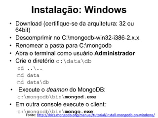 Instalação: Windows
• Download (certifique-se da arquitetura: 32 ou
64bit)
• Descomprimir no C:mongodb-win32-i386-2.x.x
• Renomear a pasta para C:mongodb
• Abra o terminal como usuário Administrador
• Crie o diretório c:datadb
cd ....
md data
md datadb
• Execute o deamon do MongoDB:
c:mongodbbinmongod.exe
• Em outra console execute o client:
c:mongodbbinmongo.exe
Fonte: http://docs.mongodb.org/manual/tutorial/install-mongodb-on-windows/
 