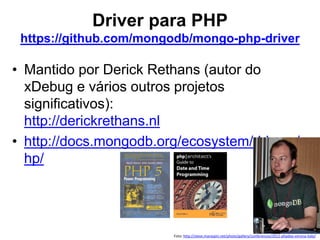 Driver para PHP
https://github.com/mongodb/mongo-php-driver
• Mantido por Derick Rethans (autor do
xDebug e vários outros projetos
significativos):
http://derickrethans.nl
• http://docs.mongodb.org/ecosystem/drivers/p
hp/
Foto: http://steve.maraspin.net/photo/gallery/conferences/2012-phpday-verona-italy/
 