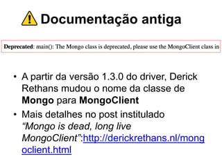 Documentação antiga
• A partir da versão 1.3.0 do driver, Derick
Rethans mudou o nome da classe de
Mongo para MongoClient
• Mais detalhes no post institulado
“Mongo is dead, long live
MongoClient”:http://derickrethans.nl/mong
oclient.html
 
