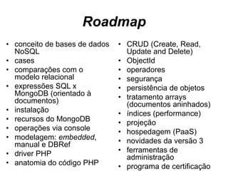 Roadmap
• conceito de bases de dados
NoSQL
• cases
• comparações com o
modelo relacional
• expressões SQL x
MongoDB (orientado à
documentos)
• instalação
• recursos do MongoDB
• operações via console
• modelagem: embedded,
manual e DBRef
• driver PHP
• anatomia do código PHP
• CRUD (Create, Read,
Update and Delete)
• ObjectId
• operadores
• segurança
• persistência de objetos
• tratamento arrays
(documentos aninhados)
• índices (performance)
• projeção
• hospedagem (PaaS)
• novidades da versão 3
• ferramentas de
administração
• programa de certificação
 