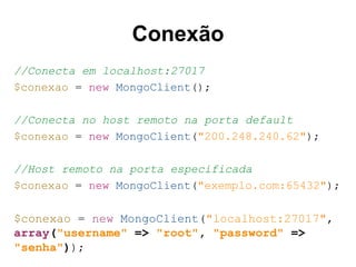Conexão
//Conecta em localhost:27017
$conexao = new MongoClient();
//Conecta no host remoto na porta default
$conexao = new MongoClient("200.248.240.62");
//Host remoto na porta especificada
$conexao = new MongoClient("exemplo.com:65432");
$conexao = new MongoClient("localhost:27017",
array("username" => "root", "password" =>
"senha"));
 