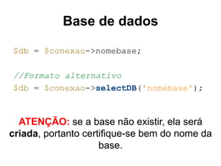 Base de dados
$db = $conexao->nomebase;
//Formato alternativo
$db = $conexao->selectDB('nomebase');
ATENÇÃO: se a base não existir, ela será
criada, portanto certifique-se bem do nome da
base.
 