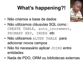 What’s happening?!
• Não criamos a base de dados
• Não utilizamos cláusulas SQL como :
CREATE TABLE, auto_increment,
PRIMARY KEY, INDEX etc
• Não utilizamos ALTER TABLE para
adicionar novos campos
• Não foi necessário aplicar JOINS entre
entidades
• Nada de PDO, ORM ou bibliotecas externas
 