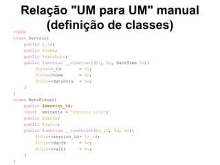 Relação "UM para UM" manual
(definição de classes)<?php
class Servico{
public $_id;
public $nome;
public $datahora;
public function __construct($i, $n, DateTime $d){
$this->_id = $i;
$this->nome = $n;
$this->datahora = $d;
}
}
class NotaFiscal{
public $servico_id;
const emitente = "Empresa Ltda";
public $danfe;
public $valor;
public function __construct($s_id, $d, $v){
$this->servico_id= $s_id;
$this->danfe = $d;
$this->valor = $v;
}
}
 